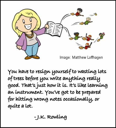 Cartoon image of J.K. Rowling holding a book with Quidditch players flying out of it. Caption: You have to resign yourself to wasting lots of trees before you write anything really good. That's just how it is. It's like learning an instrument. You've got to be prepared for hitting wrong notes occasionally, or quite a lot. -- J.K. Rowling